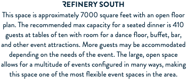 REFINERY South This space is approximately 7000 square feet with an open floor plan. The recommended max capacity for a seated dinner is 410 guests at tables of ten with room for a dance floor, buffet, bar, and other event attractions. More guests may be accommodated depending on the needs of the event. The large, open space allows for a multitude of events configured in many ways, making this space one of the most flexible event spaces in the area.