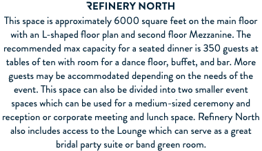 REFINERY North This space is approximately 6000 square feet on the main floor with an L-shaped floor plan and second floor Mezzanine. The recommended max capacity for a seated dinner is 350 guests at tables of ten with room for a dance floor, buffet, and bar. More guests may be accommodated depending on the needs of the event. This space can also be divided into two smaller event spaces which can be used for a medium-sized ceremony and reception or corporate meeting and lunch space. Refinery North also includes access to the Lounge which can serve as a great bridal party suite or band green room. 