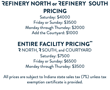 Refinery NORTH or Refinery SOUTH PRICING Saturday: $4000 Friday or Sunday: $3500 Monday through Thursday: $2000 Add the Courtyard: $1000 Entire facility PRICING** R NORTH, R SOUTH, and COURTYARD Saturday: $7500 Friday or Sunday: $6500 Monday through Thursday: $3500 All prices are subject to Indiana state sales tax (7%) unless tax exemption certificate is provided. 